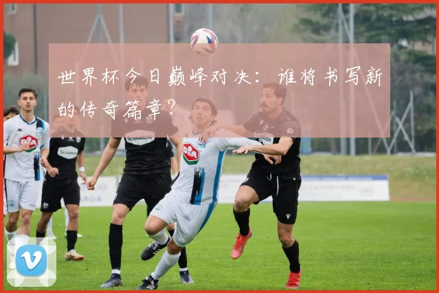 世界杯今日巅峰对决:谁将书写新的传奇篇章?