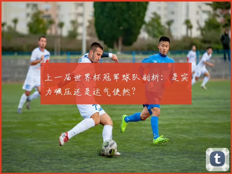 上一届世界杯冠军球队剖析：是实力碾压还是运气使然？
