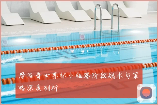 摩洛哥世界杯小组赛阶段战术与策略深度剖析