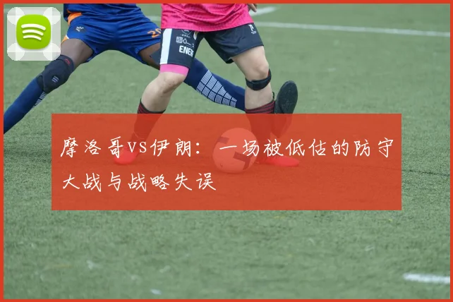 摩洛哥vs伊朗：一场被低估的防守大战与战略失误