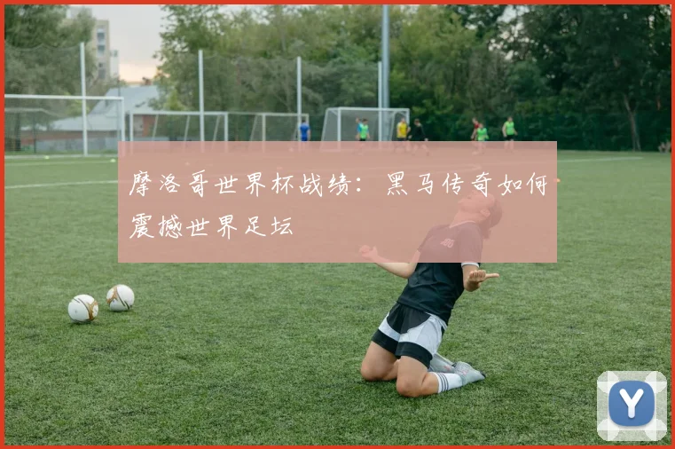 摩洛哥世界杯战绩：黑马传奇如何震撼世界足坛