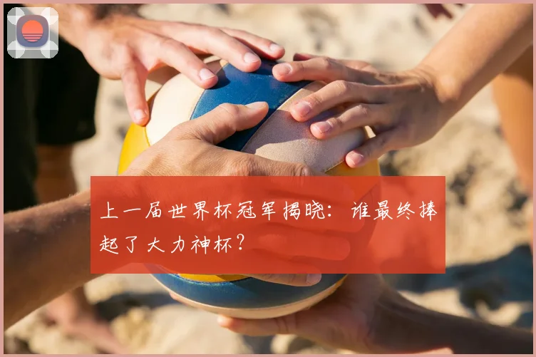 上一届世界杯冠军揭晓：谁最终捧起了大力神杯？