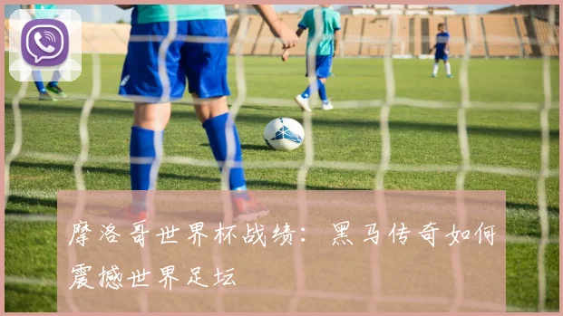 摩洛哥世界杯战绩：黑马传奇如何震撼世界足坛